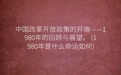中国改革开放政策的开端——1980年的回顾与展望。 (1980年是什么命运如何)
